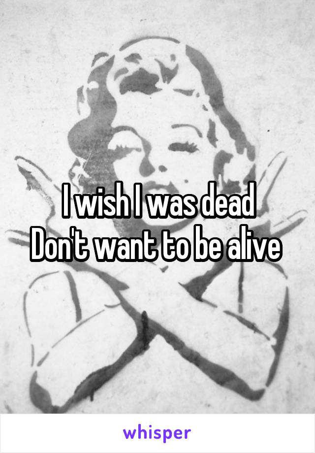 I wish I was dead
Don't want to be alive 