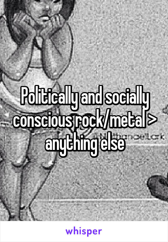 Politically and socially conscious rock/metal > anything else