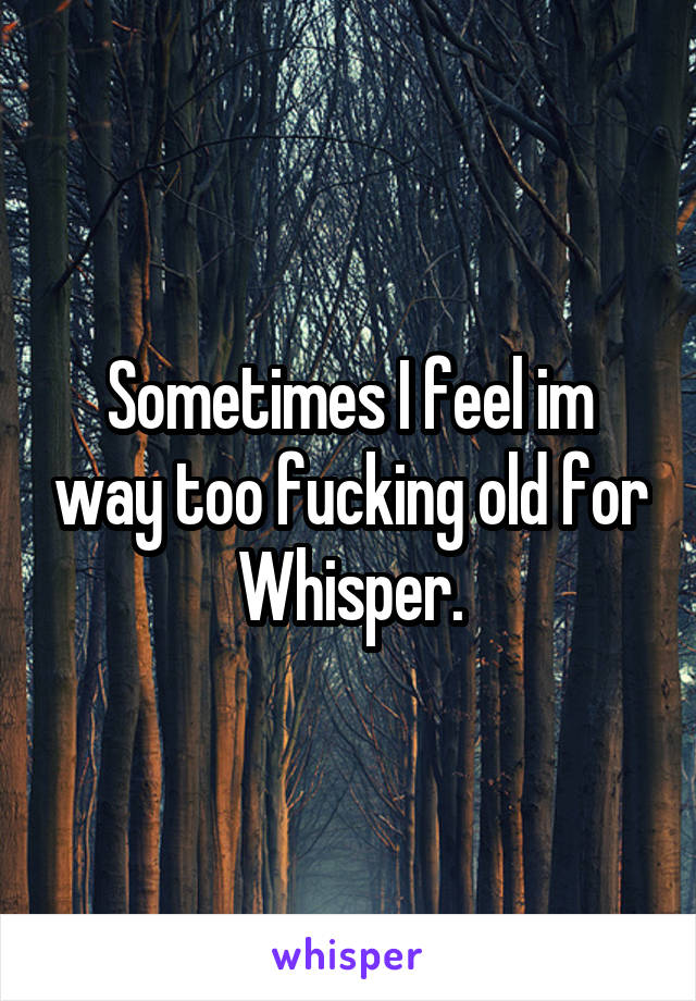 Sometimes I feel im way too fucking old for Whisper.