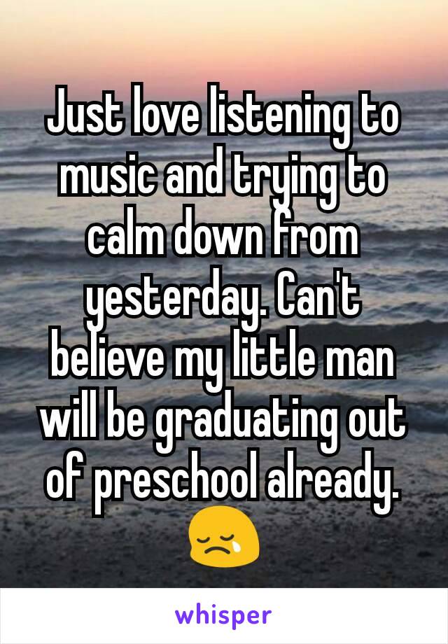 Just love listening to music and trying to calm down from yesterday. Can't believe my little man will be graduating out of preschool already. 😢