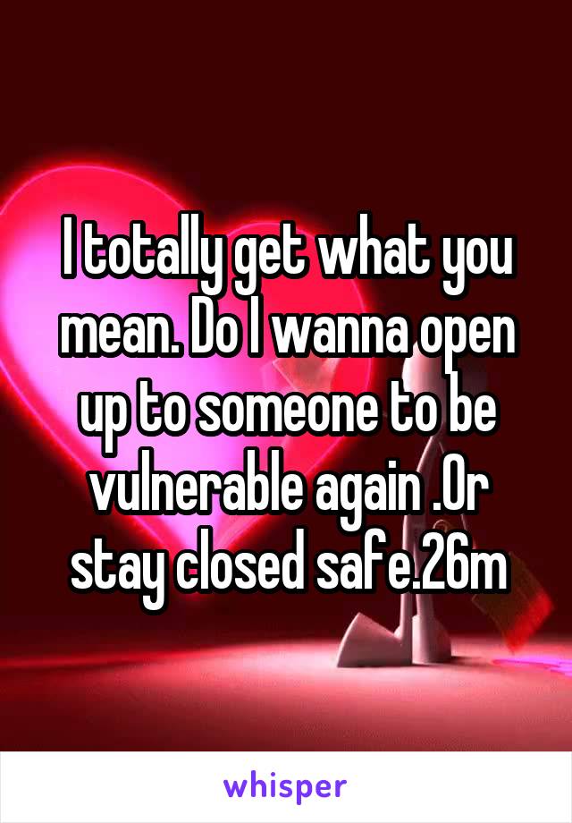 I totally get what you mean. Do I wanna open up to someone to be vulnerable again .Or stay closed safe.26m