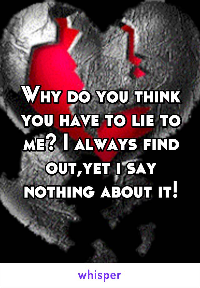 Why do you think you have to lie to me? I always find out,yet i say nothing about it!