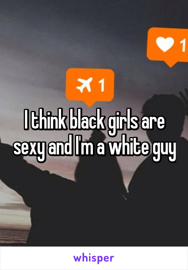 I think black girls are sexy and I'm a white guy