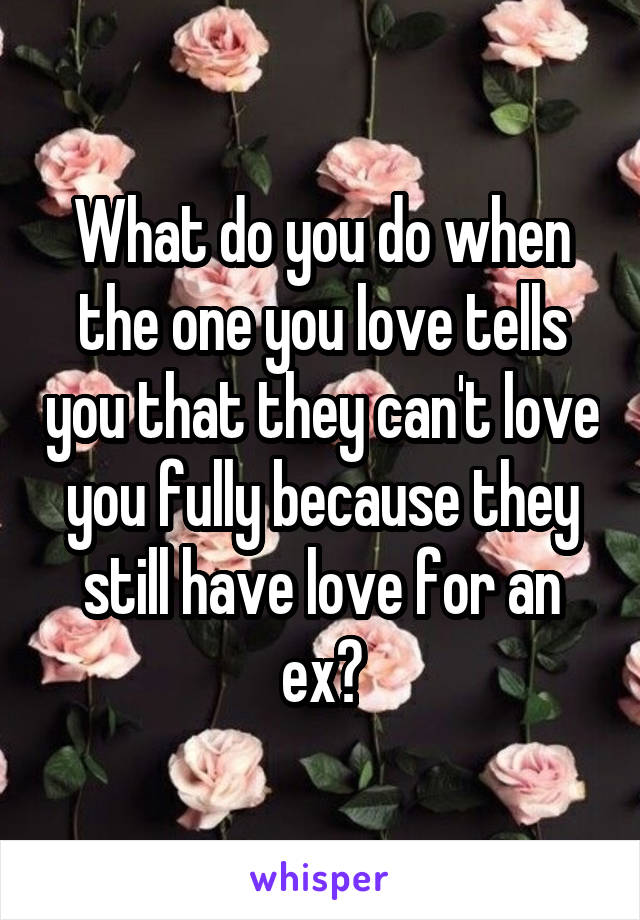 What do you do when the one you love tells you that they can't love you fully because they still have love for an ex?