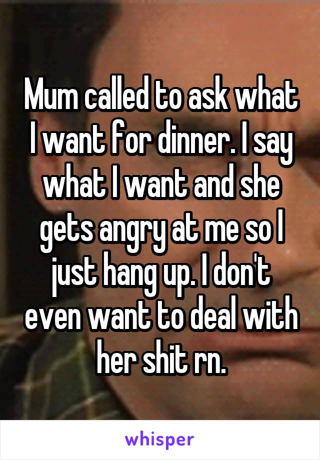 Mum called to ask what I want for dinner. I say what I want and she gets angry at me so I just hang up. I don't even want to deal with her shit rn.