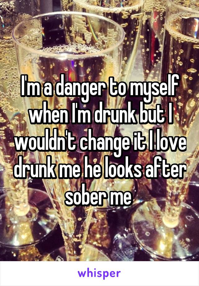 I'm a danger to myself when I'm drunk but I wouldn't change it I love drunk me he looks after sober me 