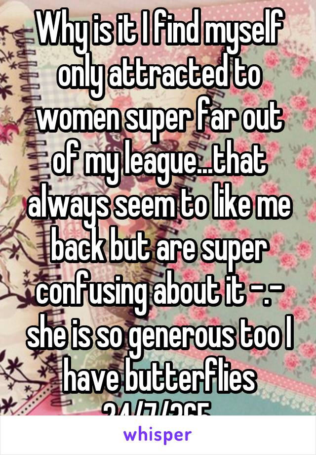 Why is it I find myself only attracted to women super far out of my league...that always seem to like me back but are super confusing about it -.- she is so generous too I have butterflies 24/7/365 