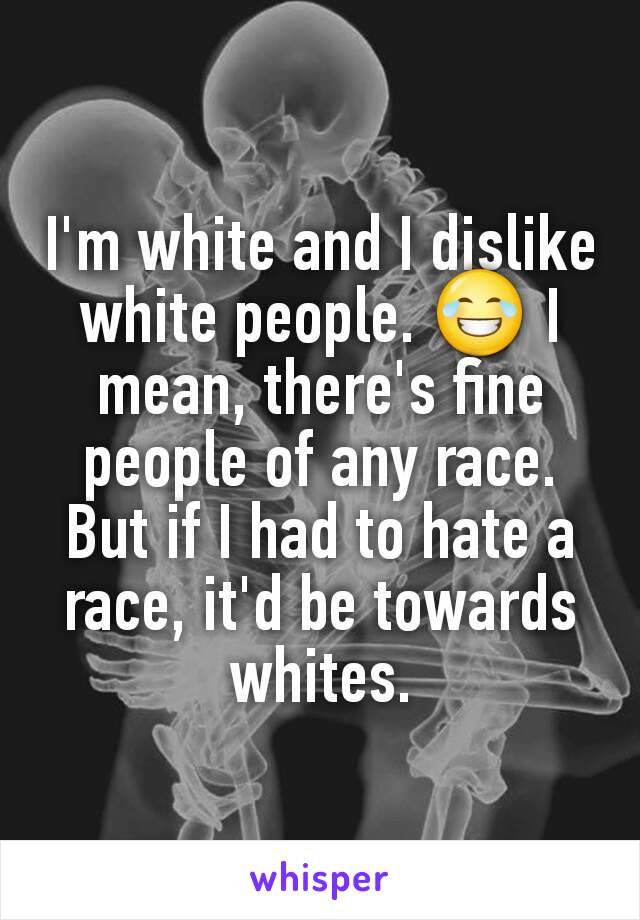 I'm white and I dislike white people. 😂 I mean, there's fine people of any race. But if I had to hate a race, it'd be towards whites.