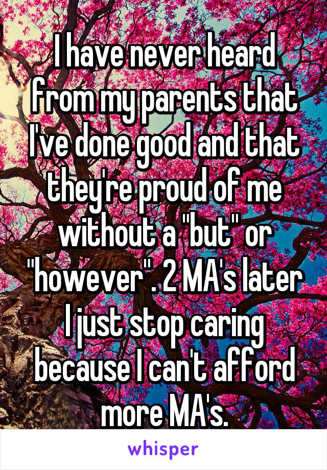 I have never heard from my parents that I've done good and that they're proud of me without a "but" or "however". 2 MA's later I just stop caring because I can't afford more MA's.