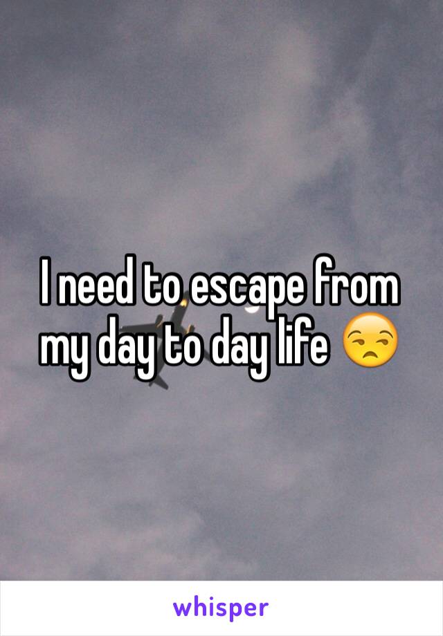 I need to escape from my day to day life 😒