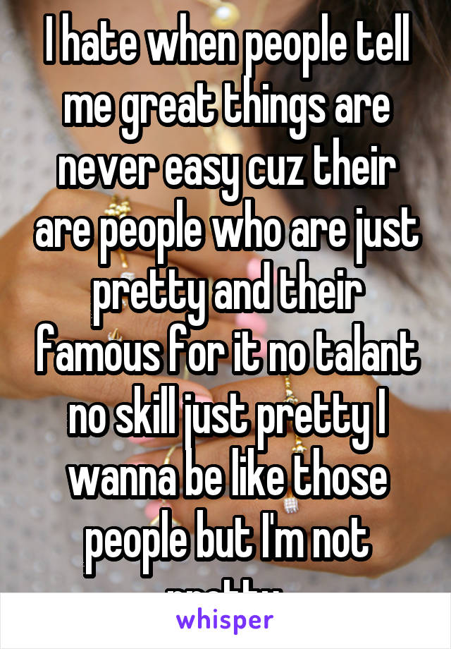 I hate when people tell me great things are never easy cuz their are people who are just pretty and their famous for it no talant no skill just pretty I wanna be like those people but I'm not pretty 