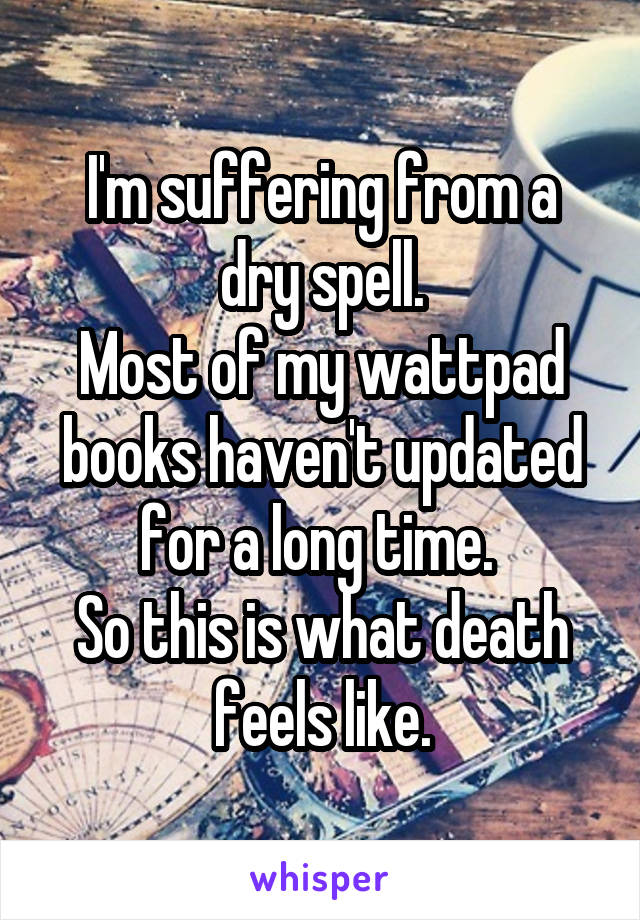 I'm suffering from a dry spell.
Most of my wattpad books haven't updated for a long time. 
So this is what death feels like.