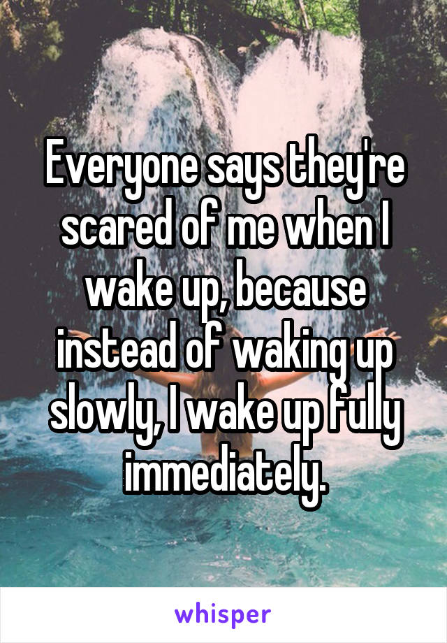 Everyone says they're scared of me when I wake up, because instead of waking up slowly, I wake up fully immediately.