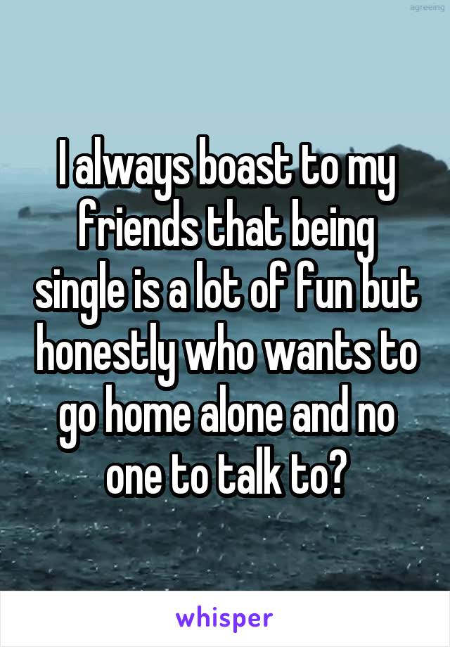 I always boast to my friends that being single is a lot of fun but honestly who wants to go home alone and no one to talk to?