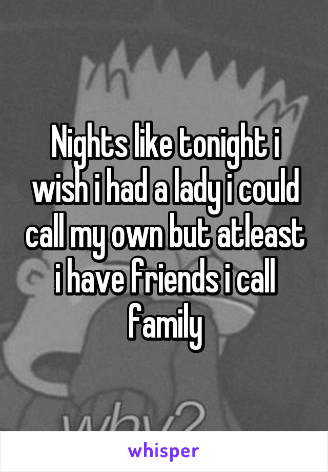 Nights like tonight i wish i had a lady i could call my own but atleast i have friends i call family