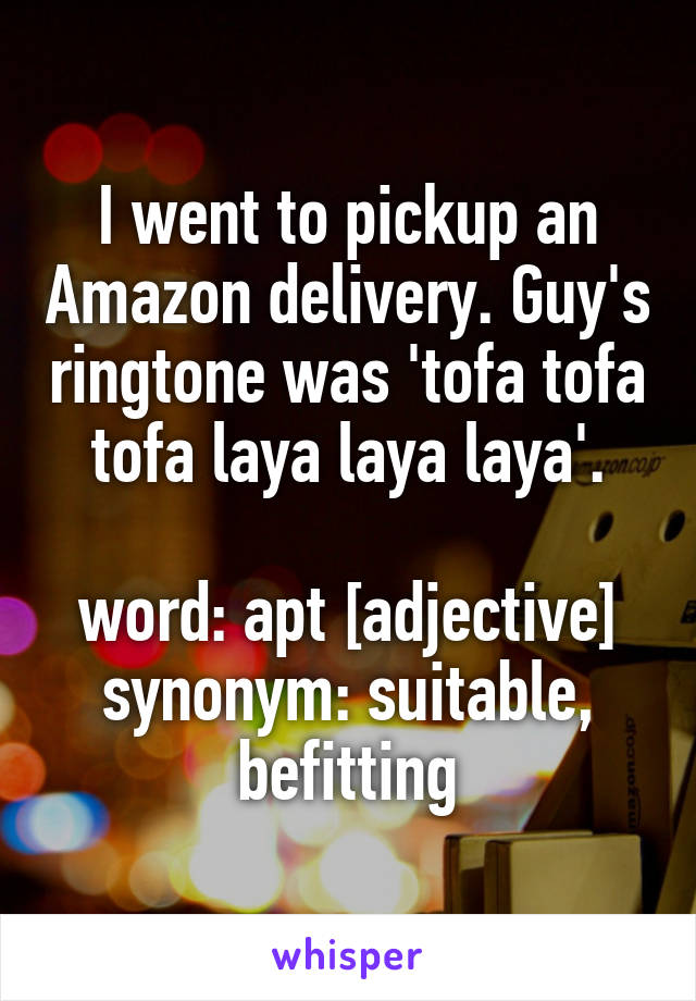 I went to pickup an Amazon delivery. Guy's ringtone was 'tofa tofa tofa laya laya laya'.

word: apt [adjective]
synonym: suitable, befitting