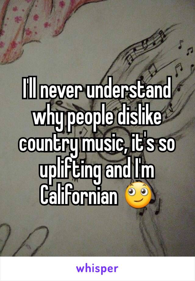 I'll never understand why people dislike country music, it's so uplifting and I'm Californian 🙄