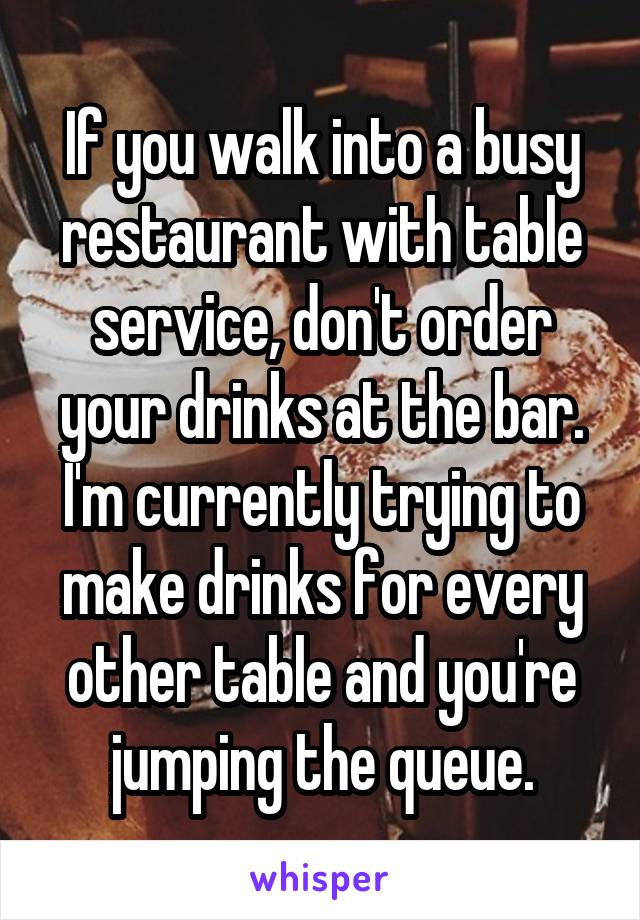 If you walk into a busy restaurant with table service, don't order your drinks at the bar. I'm currently trying to make drinks for every other table and you're jumping the queue.