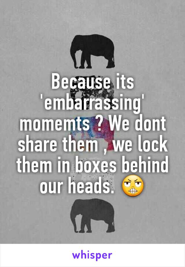 Because its 'embarrassing' momemts ? We dont share them , we lock them in boxes behind our heads. 😬