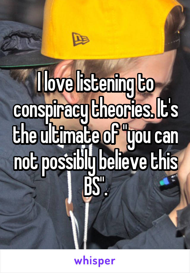 I love listening to conspiracy theories. It's the ultimate of "you can not possibly believe this BS".