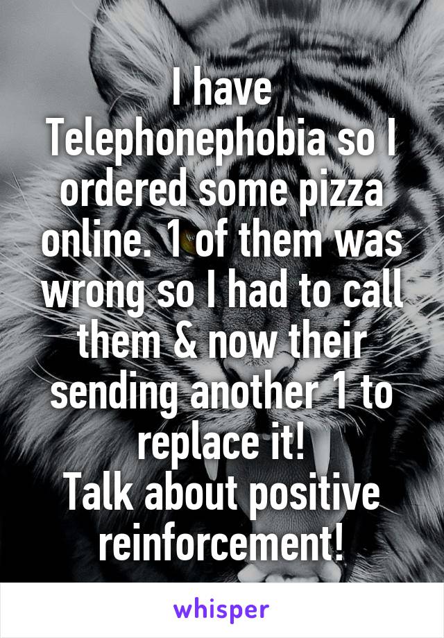 I have Telephonephobia so I ordered some pizza online. 1 of them was wrong so I had to call them & now their sending another 1 to replace it!
Talk about positive reinforcement!