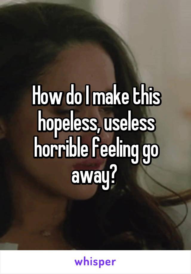 How do I make this hopeless, useless horrible feeling go away? 