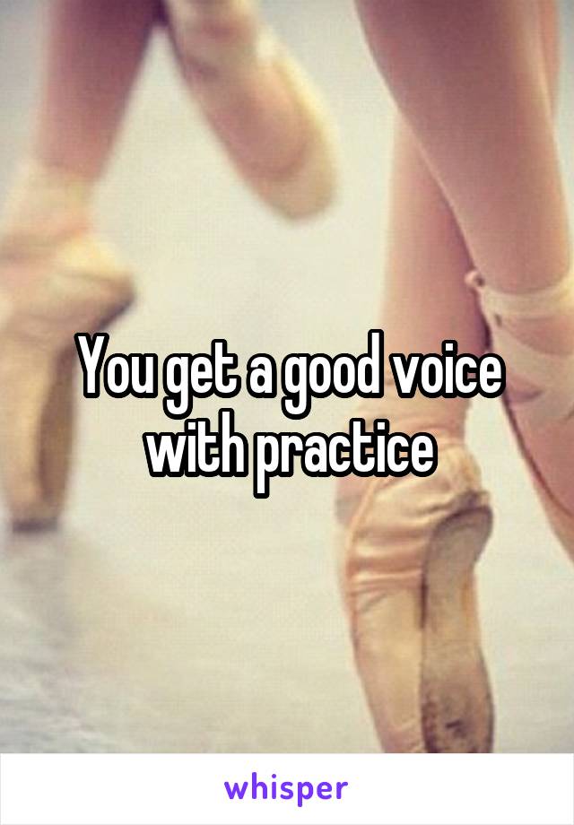 You get a good voice with practice