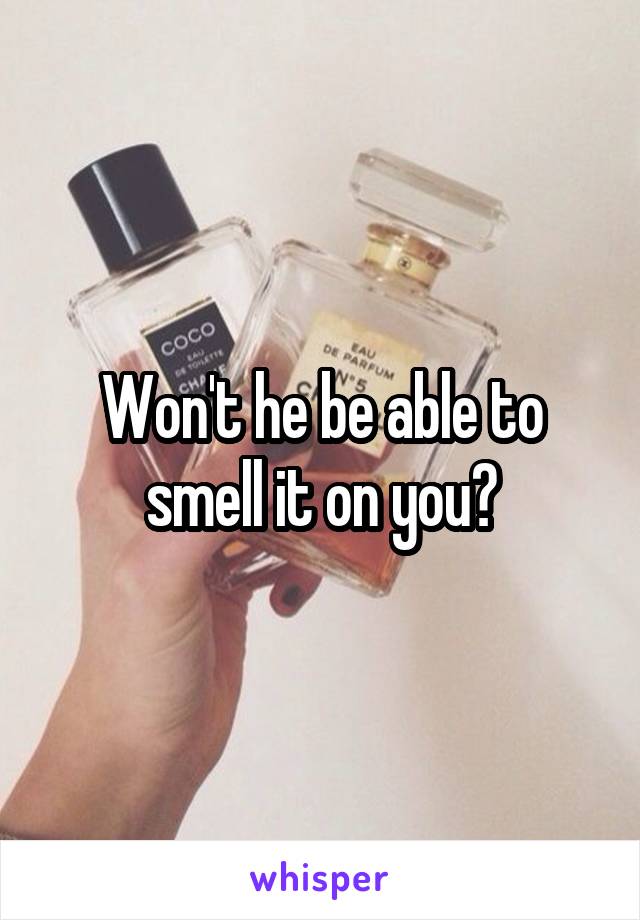 Won't he be able to smell it on you?