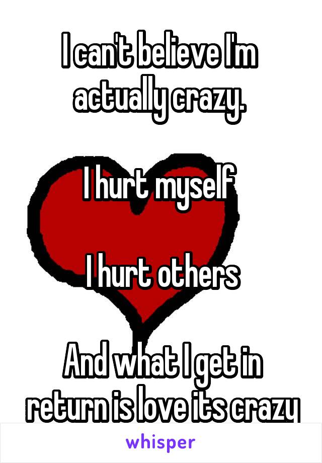 I can't believe I'm  actually crazy. 

I hurt myself 

I hurt others

And what I get in return is love its crazy