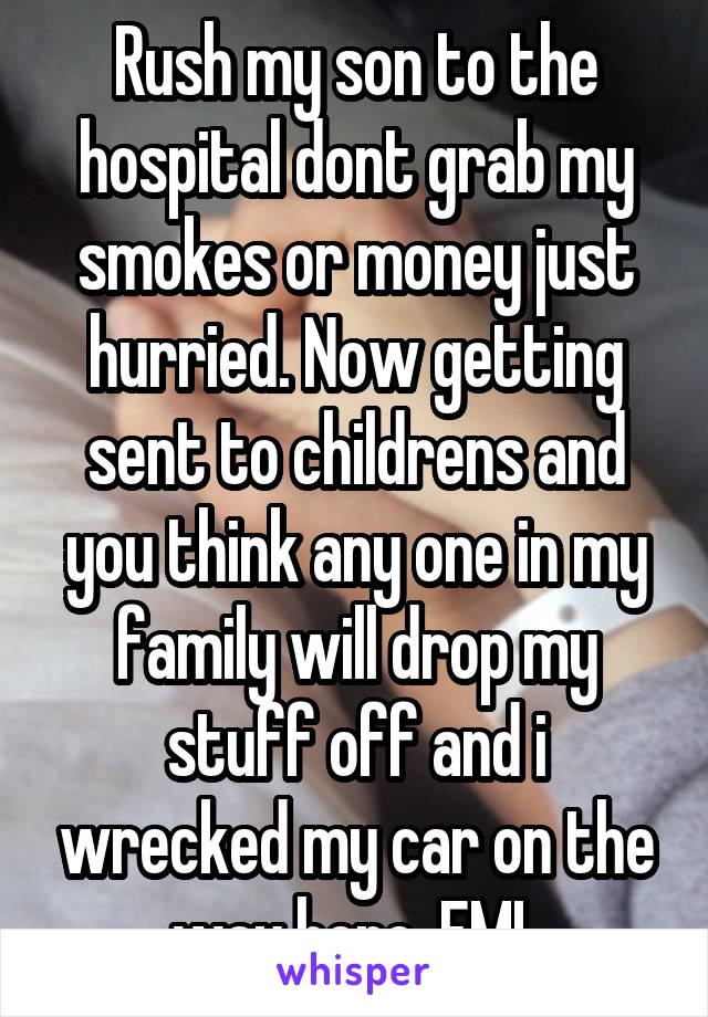 Rush my son to the hospital dont grab my smokes or money just hurried. Now getting sent to childrens and you think any one in my family will drop my stuff off and i wrecked my car on the way here. FML