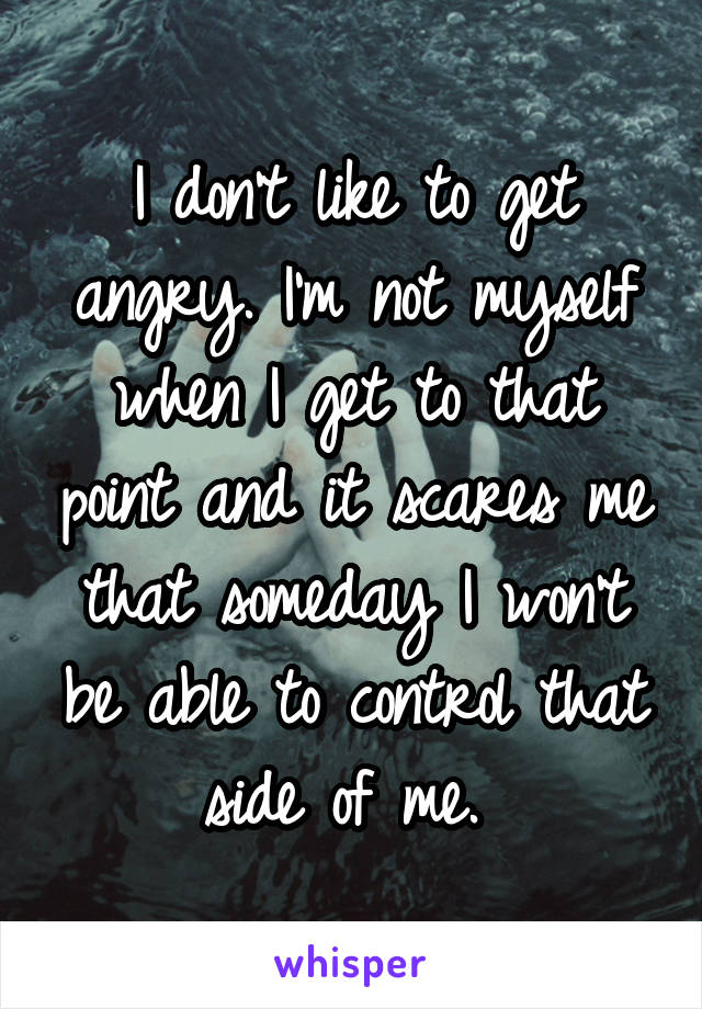 I don't like to get angry. I'm not myself when I get to that point and it scares me that someday I won't be able to control that side of me. 