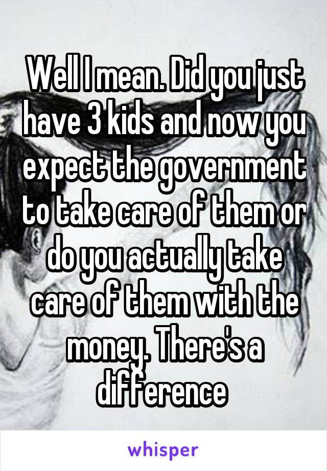 Well I mean. Did you just have 3 kids and now you expect the government to take care of them or do you actually take care of them with the money. There's a difference 