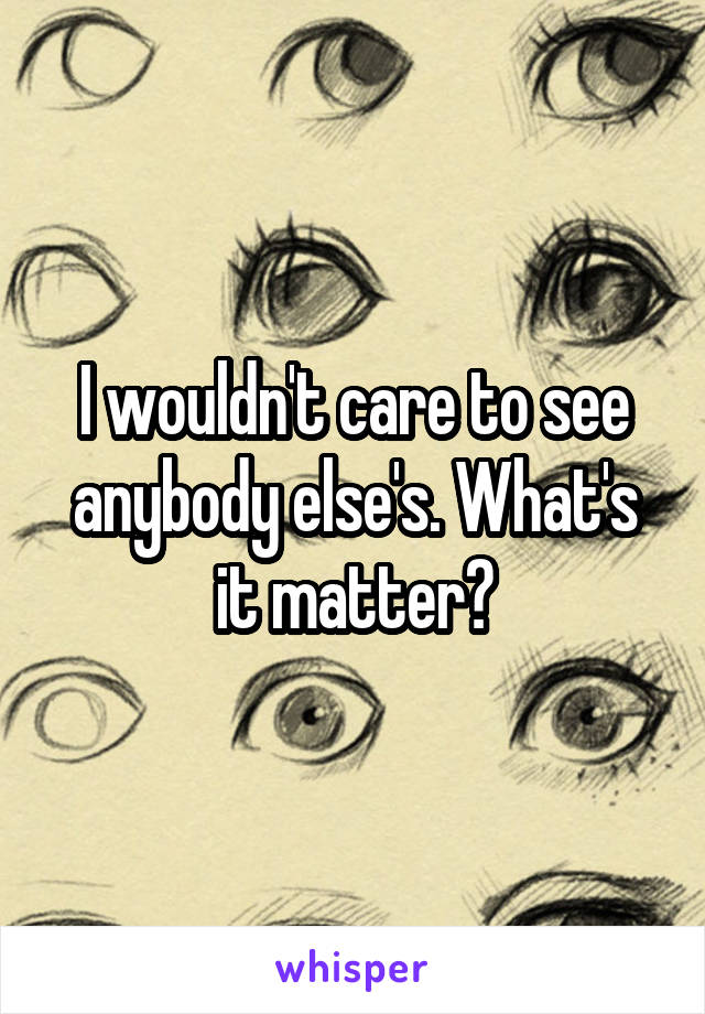 I wouldn't care to see anybody else's. What's it matter?