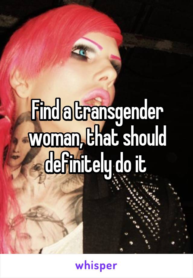 Find a transgender woman, that should definitely do it 