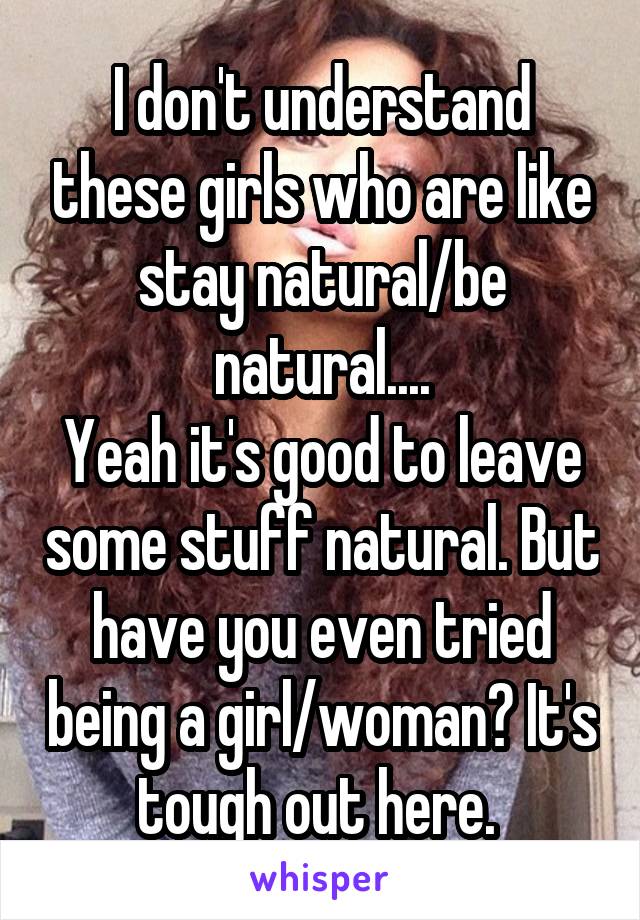 I don't understand these girls who are like stay natural/be natural....
Yeah it's good to leave some stuff natural. But have you even tried being a girl/woman? It's tough out here. 