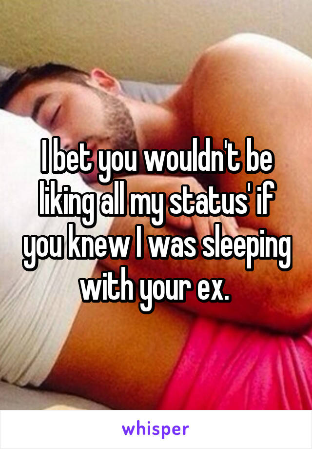 I bet you wouldn't be liking all my status' if you knew I was sleeping with your ex. 