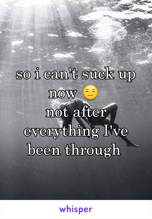 so i can't suck up now 😑 
not after everything I've been through 