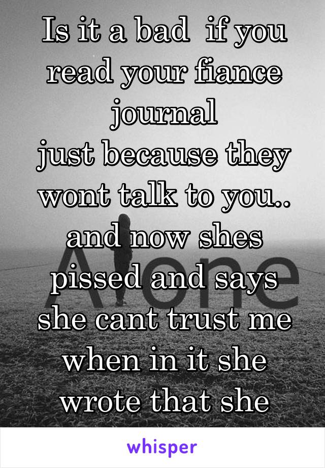 Is it a bad  if you read your fiance journal
just because they wont talk to you.. and now shes pissed and says she cant trust me when in it she wrote that she loves him....