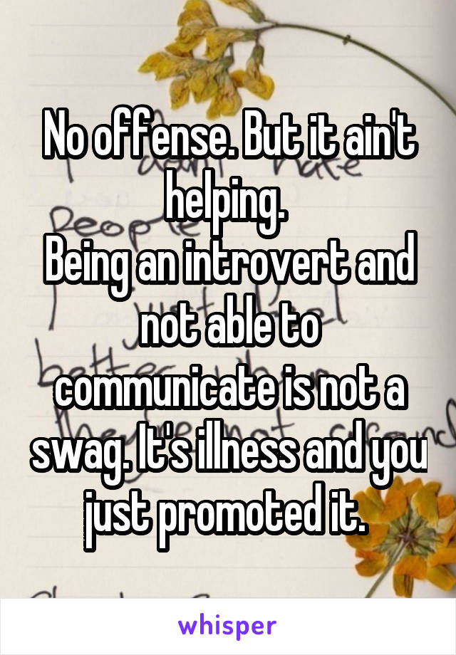 No offense. But it ain't helping. 
Being an introvert and not able to communicate is not a swag. It's illness and you just promoted it. 