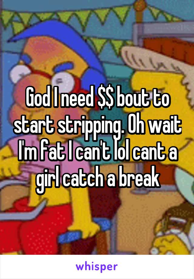 God I need $$ bout to start stripping. Oh wait I'm fat I can't lol cant a girl catch a break