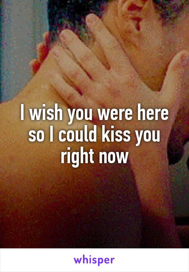 I wish you were here so I could kiss you right now