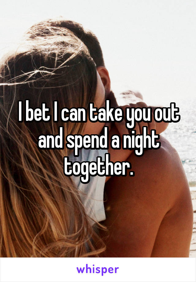 I bet I can take you out and spend a night together.