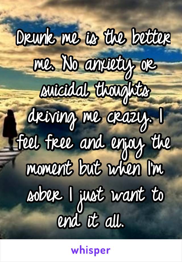 Drunk me is the better me. No anxiety or suicidal thoughts driving me crazy. I feel free and enjoy the moment but when I'm sober I just want to end it all. 