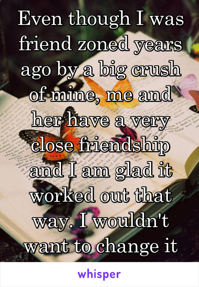 Even though I was friend zoned years ago by a big crush of mine, me and her have a very close friendship and I am glad it worked out that way. I wouldn't want to change it anymore