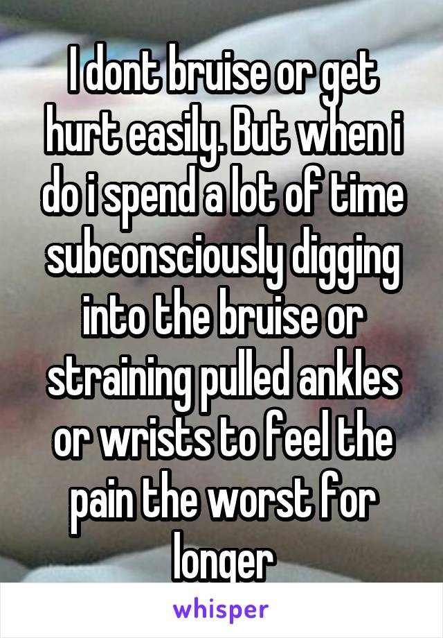 I dont bruise or get hurt easily. But when i do i spend a lot of time subconsciously digging into the bruise or straining pulled ankles or wrists to feel the pain the worst for longer