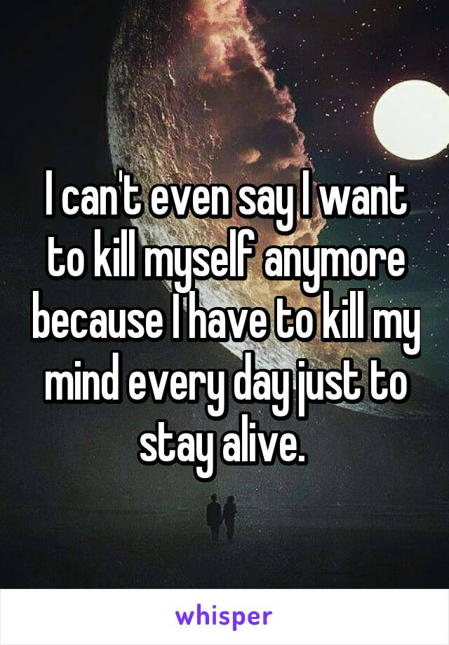 I can't even say I want to kill myself anymore because I have to kill my mind every day just to stay alive. 