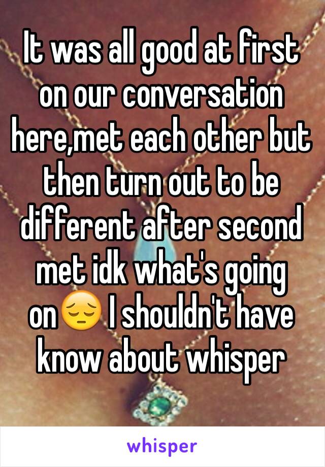 It was all good at first  on our conversation here,met each other but then turn out to be different after second met idk what's going on😔 I shouldn't have know about whisper