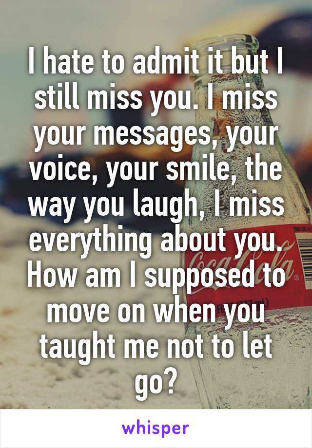 I hate to admit it but I still miss you. I miss your messages, your voice, your smile, the way you laugh, I miss everything about you. How am I supposed to move on when you taught me not to let go?