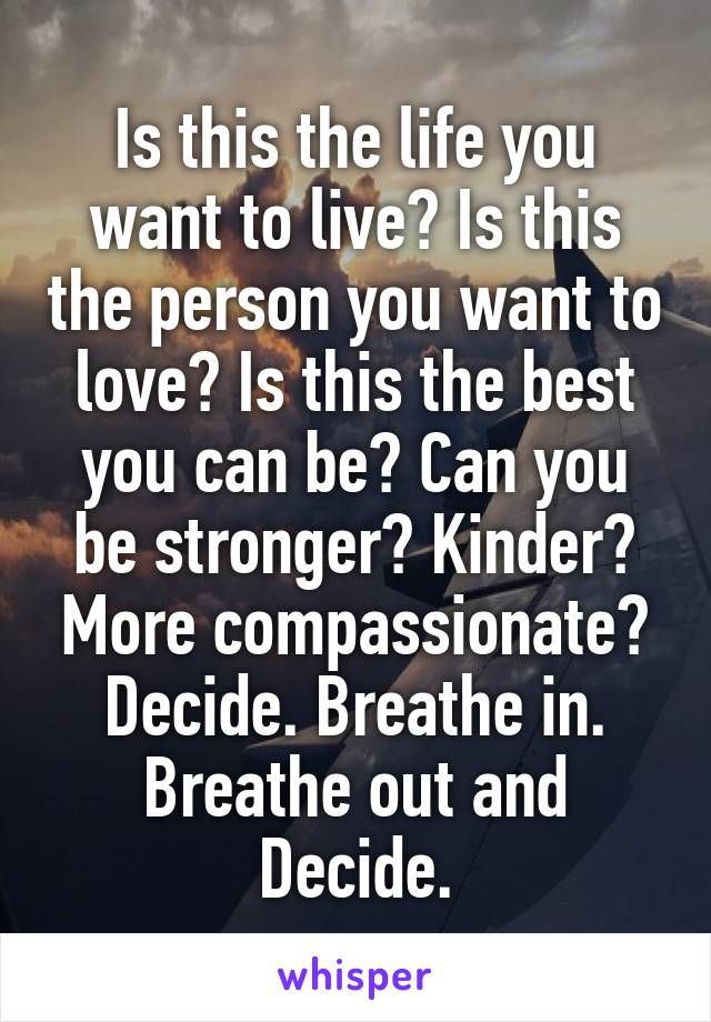 Is this the life you want to live? Is this the person you want to love? Is this the best you can be? Can you be stronger? Kinder? More compassionate?
Decide. Breathe in.
Breathe out and Decide.