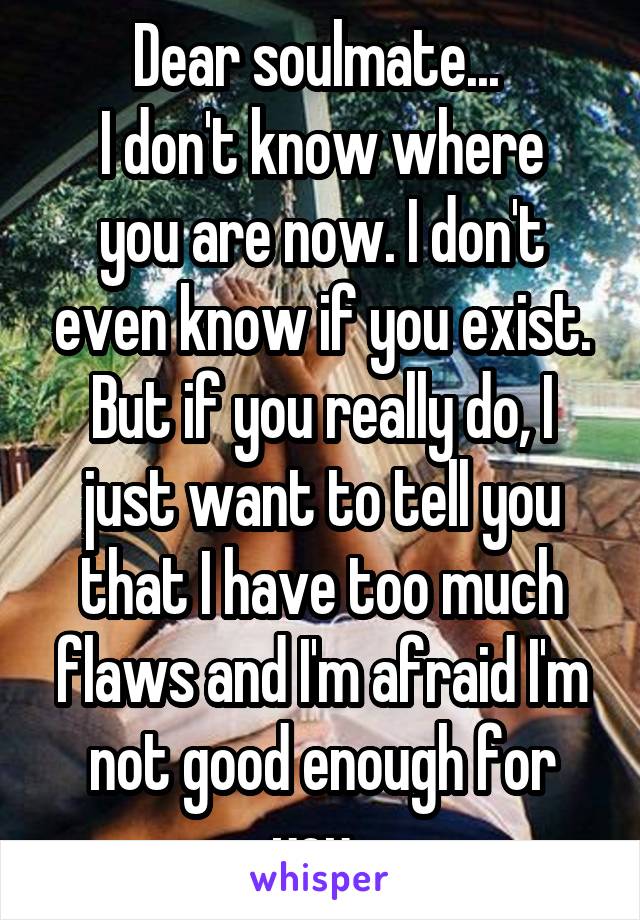 Dear soulmate... 
I don't know where you are now. I don't even know if you exist. But if you really do, I just want to tell you that I have too much flaws and I'm afraid I'm not good enough for you. 